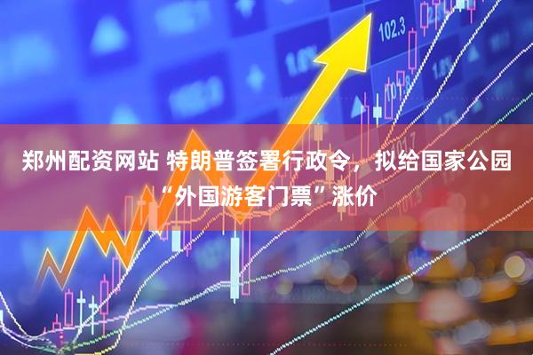 郑州配资网站 特朗普签署行政令，拟给国家公园“外国游客门票”涨价