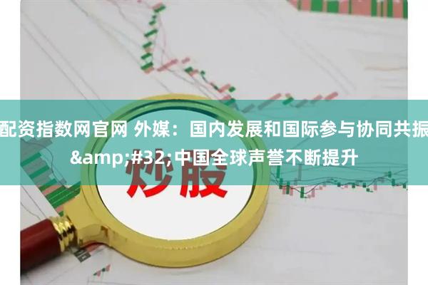 配资指数网官网 外媒：国内发展和国际参与协同共振&#32;中国全球声誉不断提升