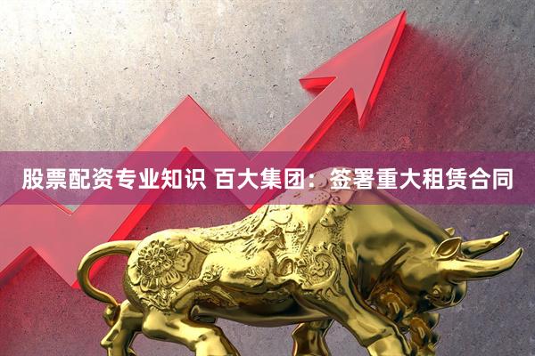 股票配资专业知识 百大集团：签署重大租赁合同
