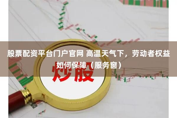 股票配资平台门户官网 高温天气下，劳动者权益如何保障（服务窗）
