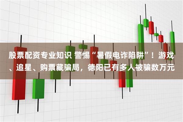 股票配资专业知识 警惕“暑假电诈陷阱”！游戏、追星、购票藏骗局，德阳已有多人被骗数万元