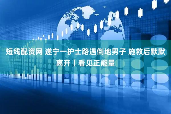 短线配资网 遂宁一护士路遇倒地男子 施救后默默离开丨看见正能量
