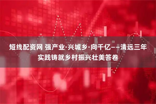 短线配资网 强产业·兴城乡·向千亿——清远三年实践铸就乡村振兴壮美答卷