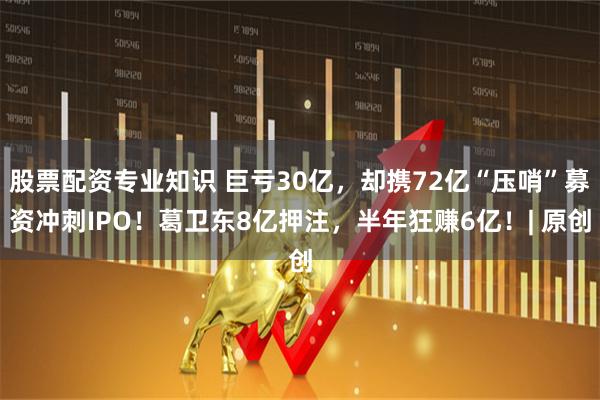 股票配资专业知识 巨亏30亿，却携72亿“压哨”募资冲刺IPO！葛卫东8亿押注，半年狂赚6亿！| 原创