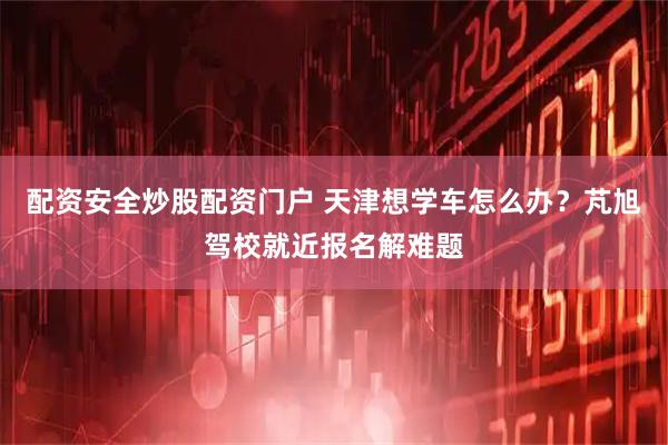 配资安全炒股配资门户 天津想学车怎么办？芃旭驾校就近报名解难题