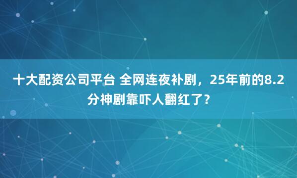 十大配资公司平台 全网连夜补剧，25年前的8.2分神剧靠吓人翻红了？